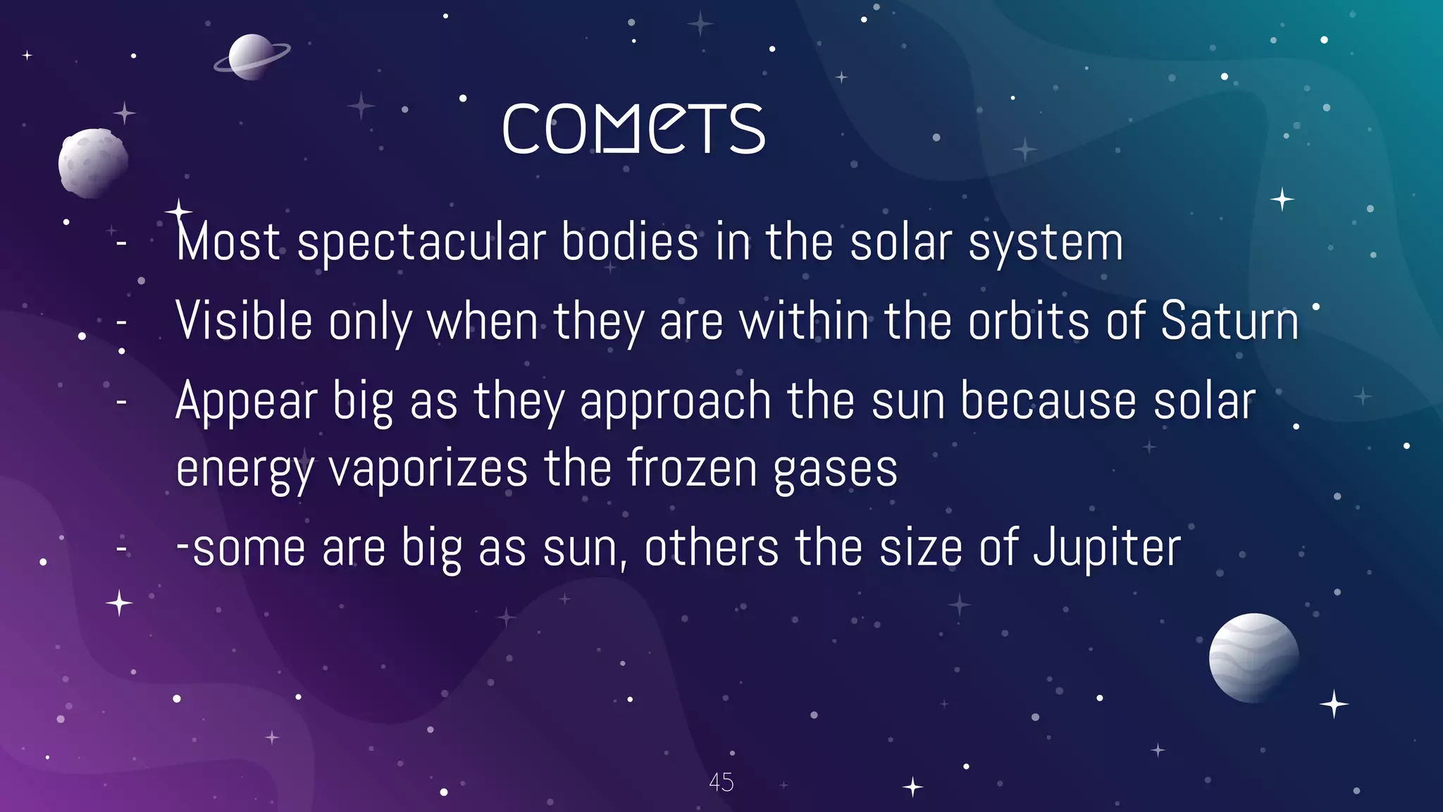 comets
- Most spectacular bodies in the solar system
- Visible only when they are within the orbits of Saturn
- Appear big as they approach the sun because solar
energy vaporizes the frozen gases
- -some are big as sun, others the size of Jupiter
45
 