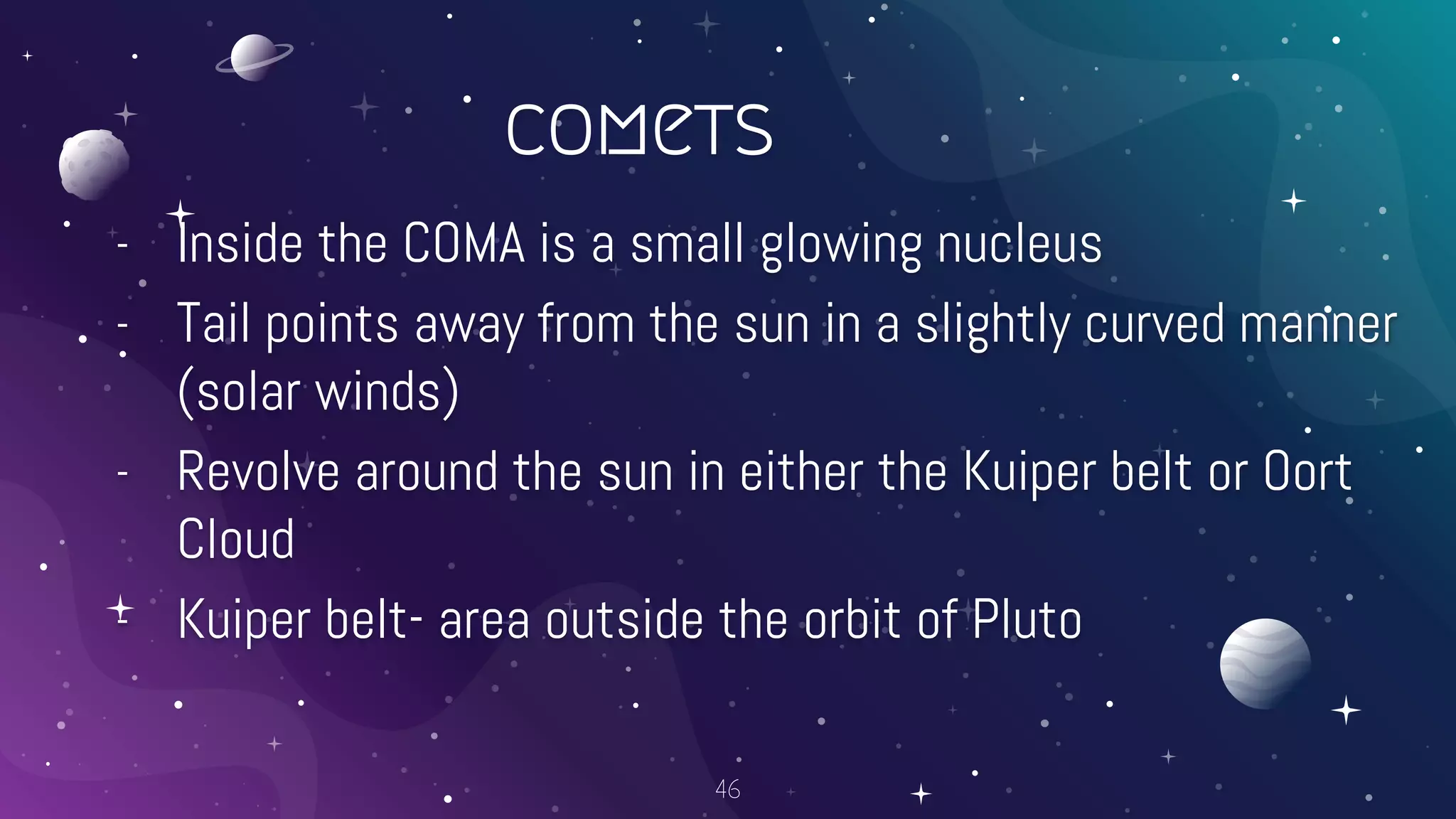 comets
- Inside the COMA is a small glowing nucleus
- Tail points away from the sun in a slightly curved manner
(solar winds)
- Revolve around the sun in either the Kuiper belt or Oort
Cloud
- Kuiper belt- area outside the orbit of Pluto
46
 