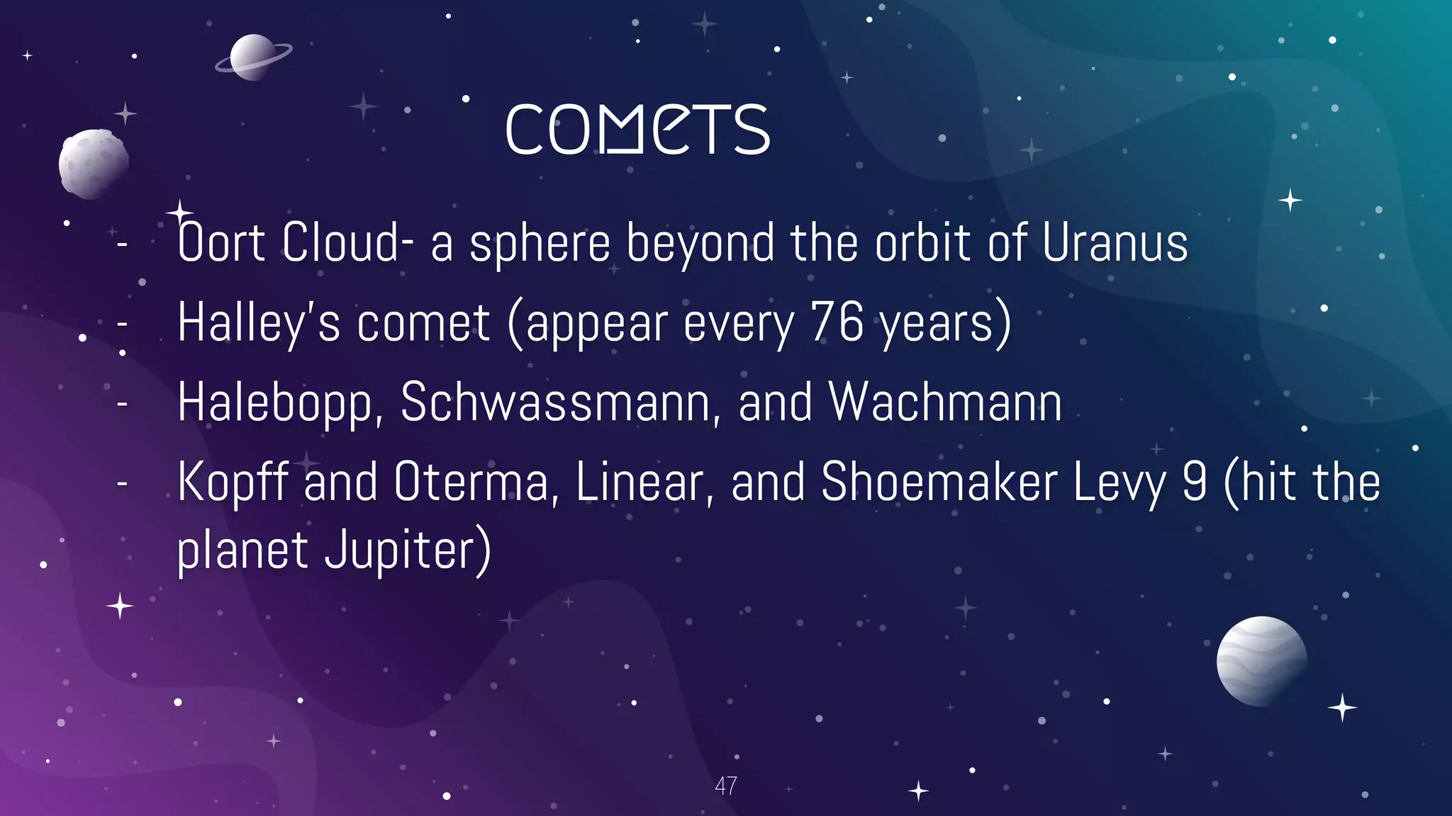 comets
- Oort Cloud- a sphere beyond the orbit of Uranus
- Halley’s comet (appear every 76 years)
- Halebopp, Schwassmann, and Wachmann
- Kopff and Oterma, Linear, and Shoemaker Levy 9 (hit the
planet Jupiter)
47
 