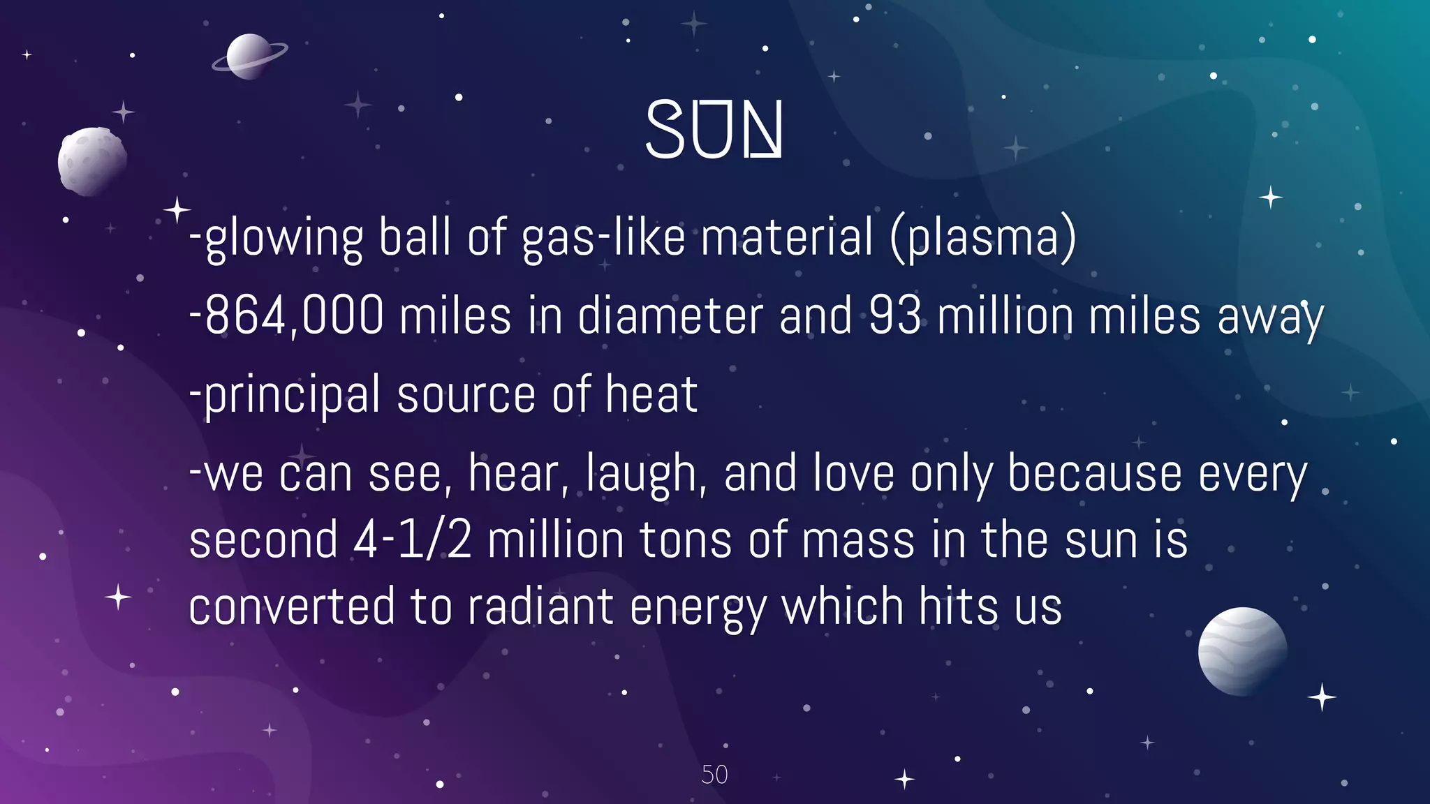 SUN
-glowing ball of gas-like material (plasma)
-864,000 miles in diameter and 93 million miles away
-principal source of heat
-we can see, hear, laugh, and love only because every
second 4-1/2 million tons of mass in the sun is
converted to radiant energy which hits us
50
 