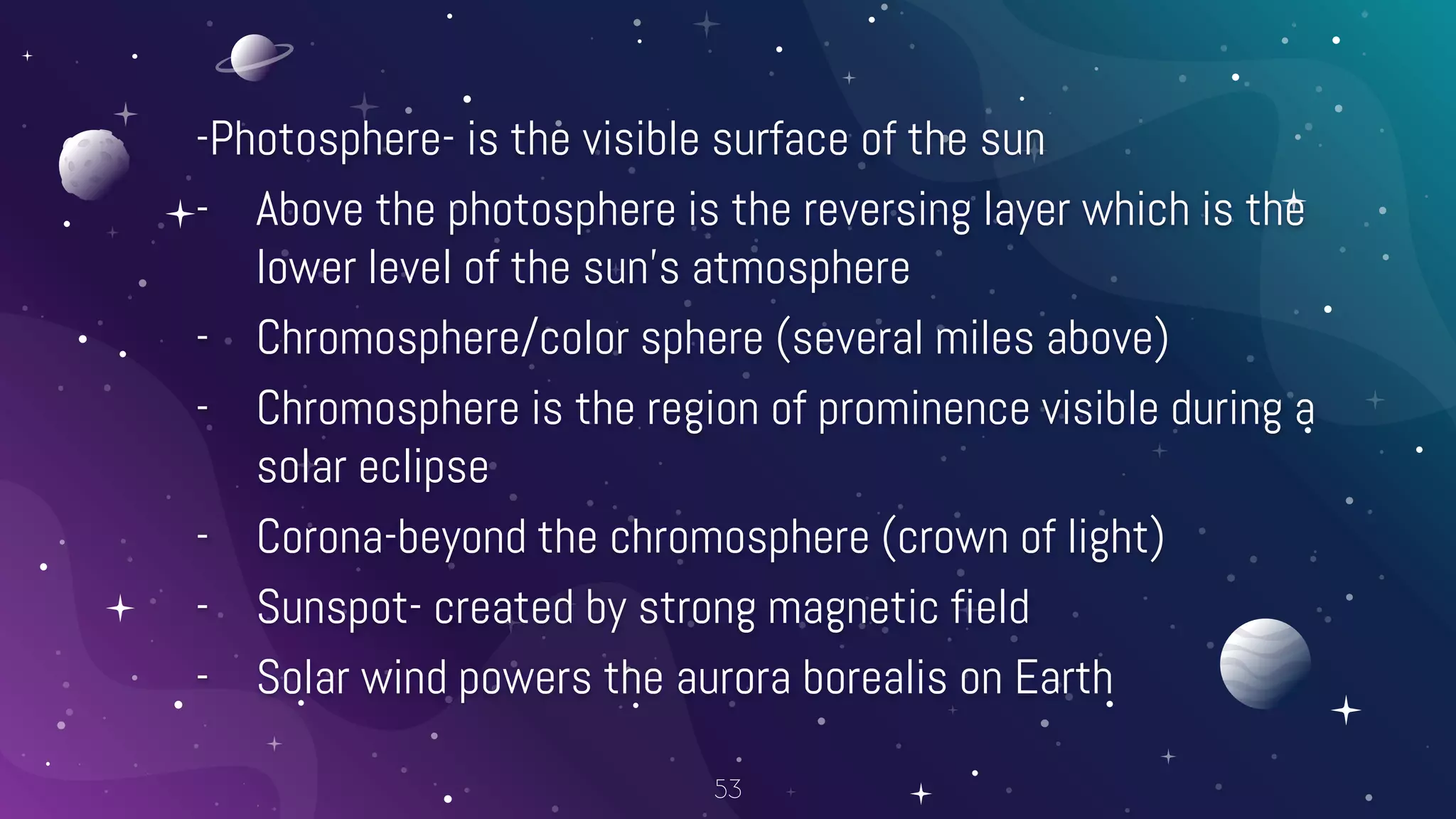 -Photosphere- is the visible surface of the sun
- Above the photosphere is the reversing layer which is the
lower level of the sun’s atmosphere
- Chromosphere/color sphere (several miles above)
- Chromosphere is the region of prominence visible during a
solar eclipse
- Corona-beyond the chromosphere (crown of light)
- Sunspot- created by strong magnetic field
- Solar wind powers the aurora borealis on Earth
53
 