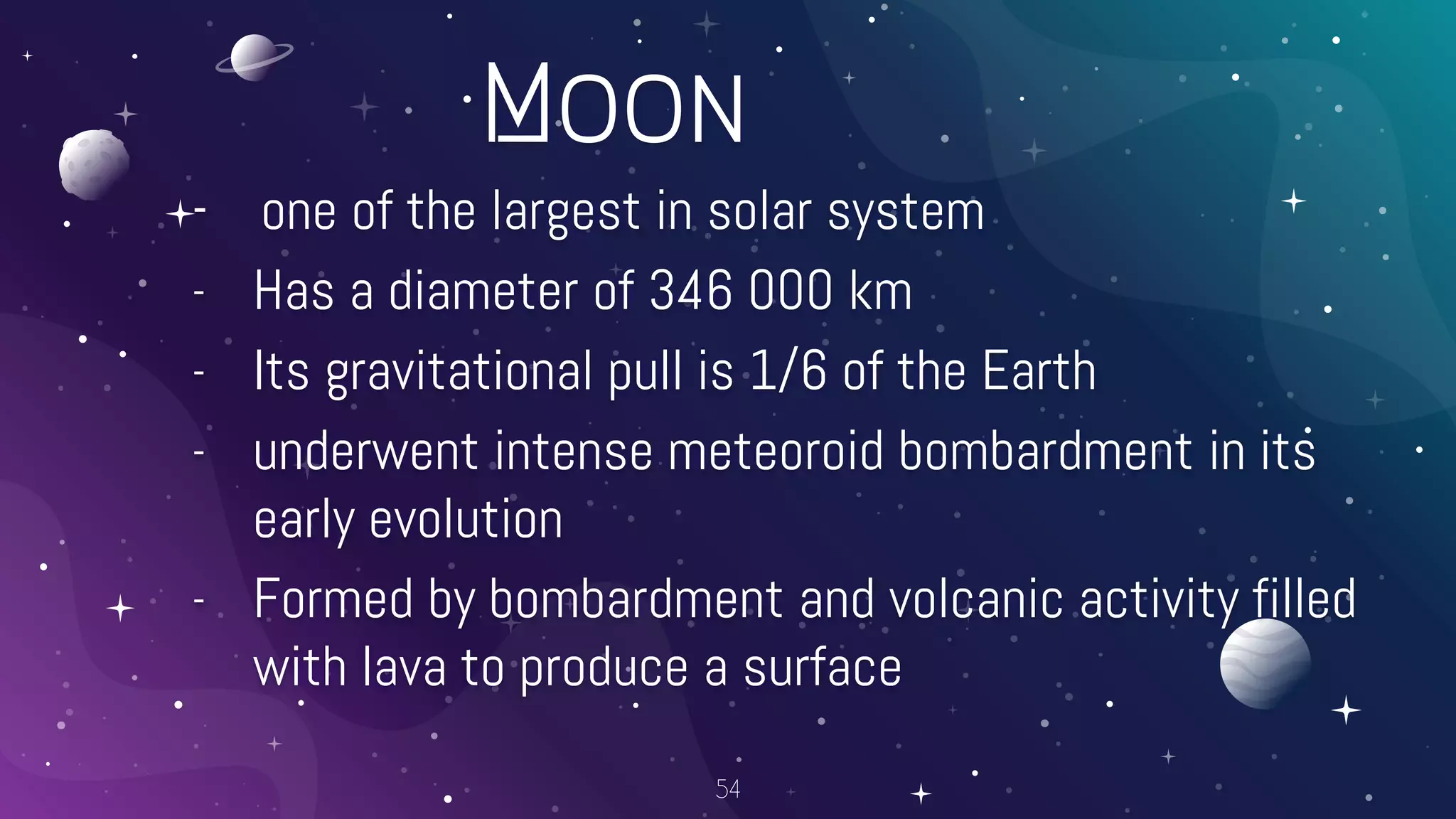 Moon
- one of the largest in solar system
- Has a diameter of 346 000 km
- Its gravitational pull is 1/6 of the Earth
- underwent intense meteoroid bombardment in its
early evolution
- Formed by bombardment and volcanic activity filled
with lava to produce a surface
54
 