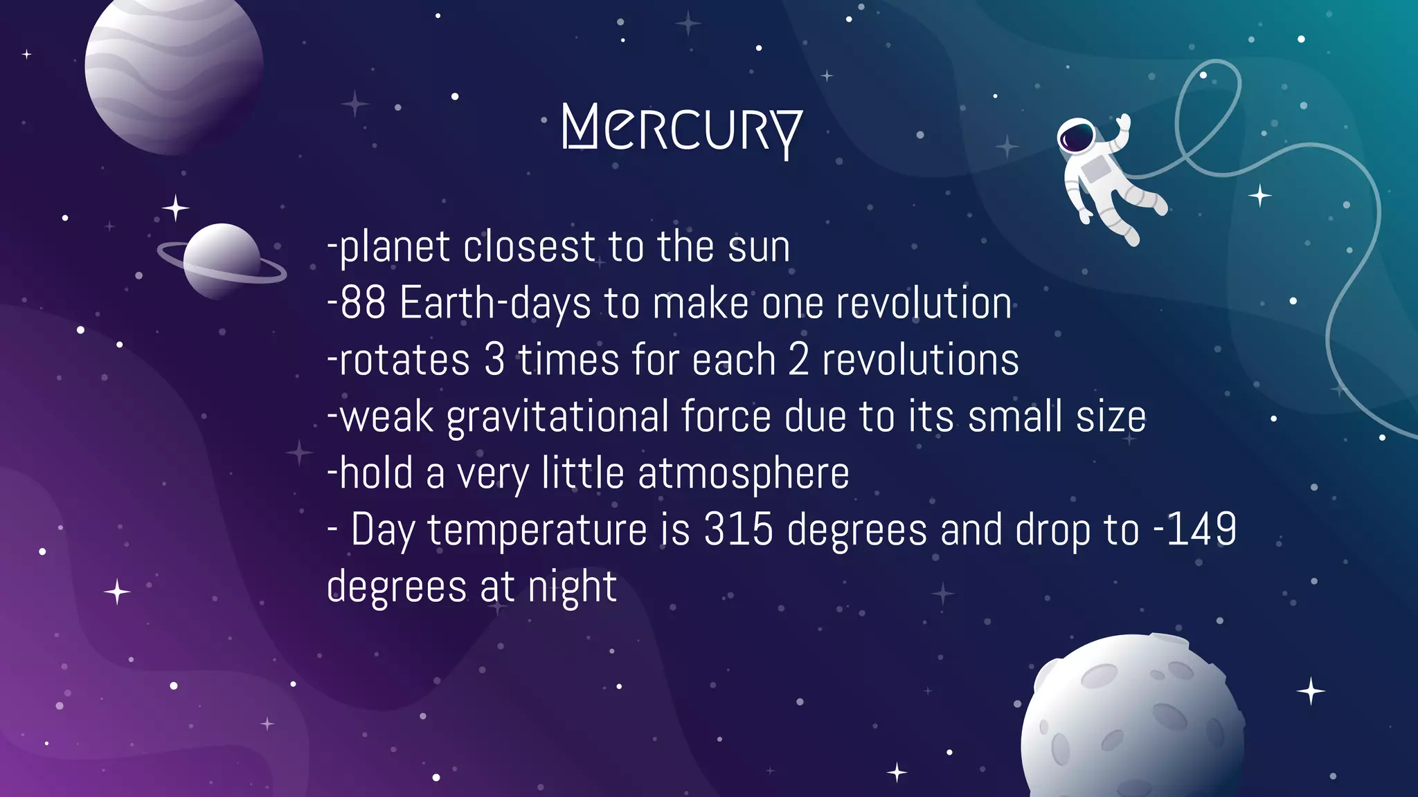 Mercury
-planet closest to the sun
-88 Earth-days to make one revolution
-rotates 3 times for each 2 revolutions
-weak gravitational force due to its small size
-hold a very little atmosphere
- Day temperature is 315 degrees and drop to -149
degrees at night
 
