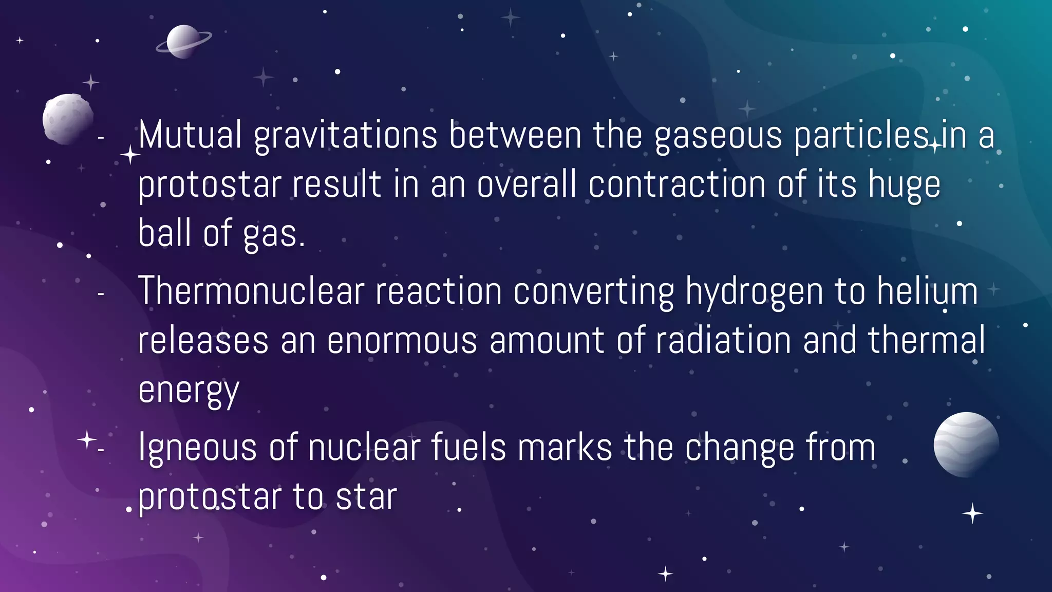 - Mutual gravitations between the gaseous particles in a
protostar result in an overall contraction of its huge
ball of gas.
- Thermonuclear reaction converting hydrogen to helium
releases an enormous amount of radiation and thermal
energy
- Igneous of nuclear fuels marks the change from
protostar to star
 