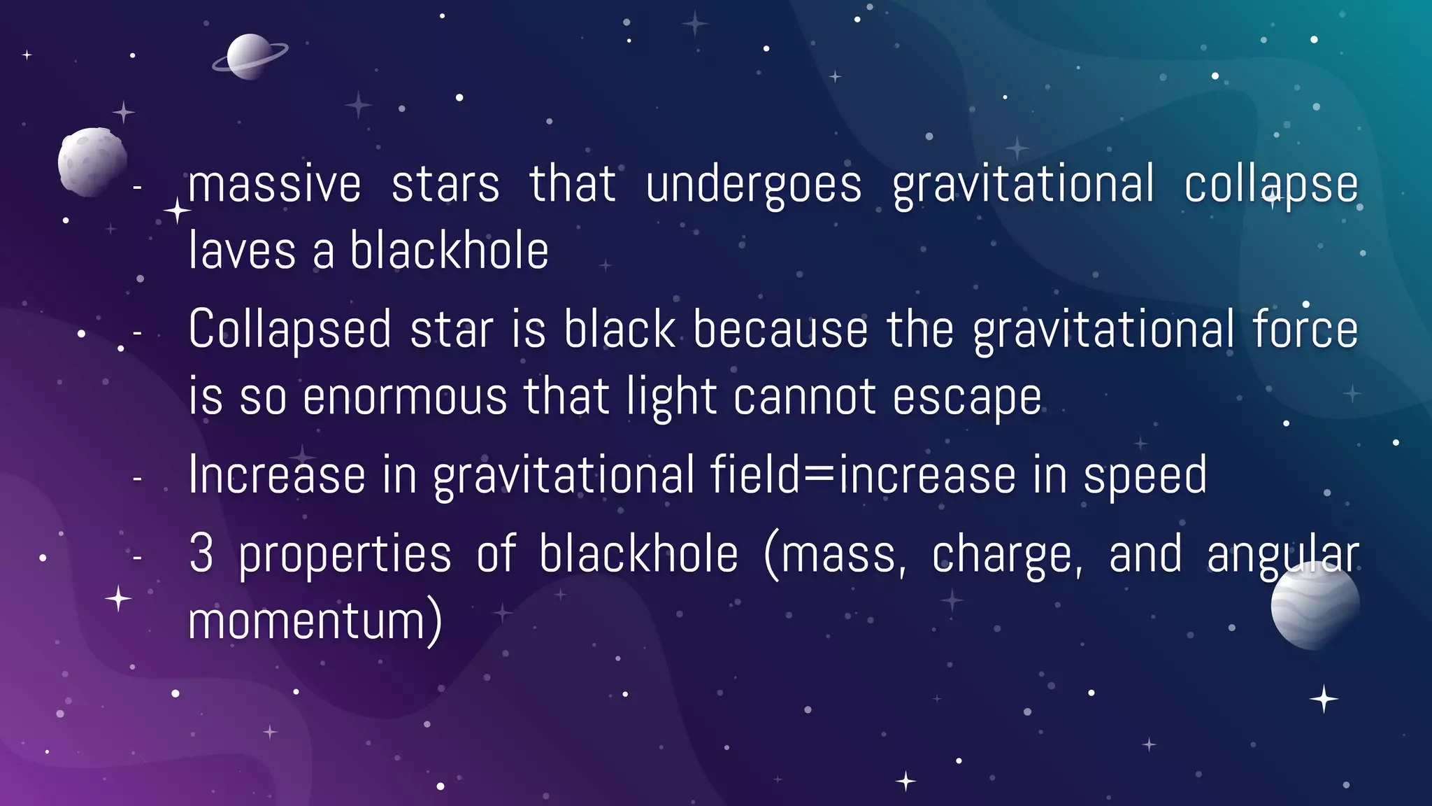 - massive stars that undergoes gravitational collapse
laves a blackhole
- Collapsed star is black because the gravitational force
is so enormous that light cannot escape
- Increase in gravitational field=increase in speed
- 3 properties of blackhole (mass, charge, and angular
momentum)
 