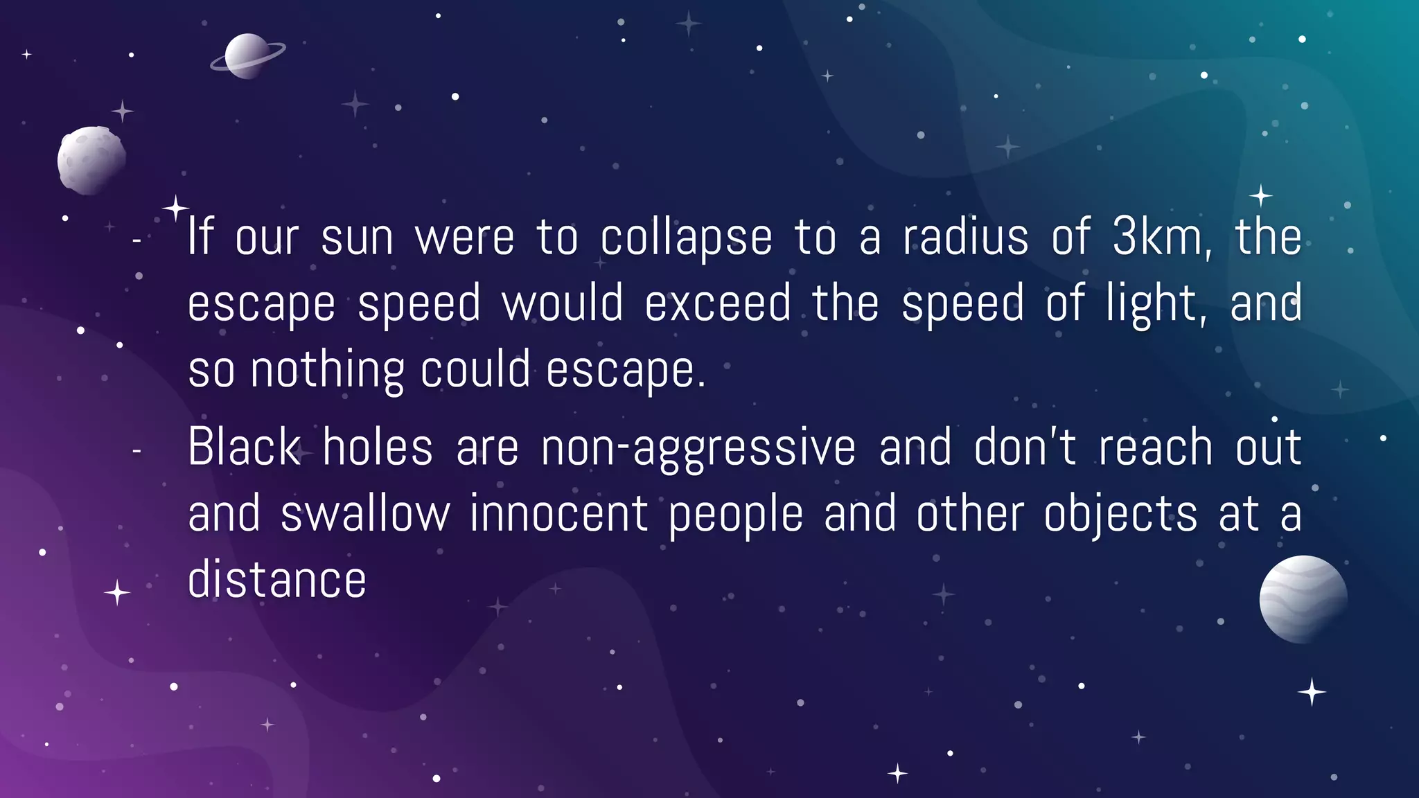 - If our sun were to collapse to a radius of 3km, the
escape speed would exceed the speed of light, and
so nothing could escape.
- Black holes are non-aggressive and don’t reach out
and swallow innocent people and other objects at a
distance
 