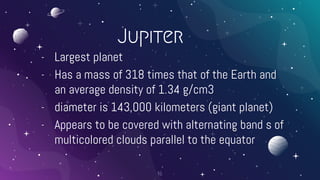Jupiter
- Largest planet
- Has a mass of 318 times that of the Earth and
an average density of 1.34 g/cm3
- diameter is 143,000 kilometers (giant planet)
- Appears to be covered with alternating band s of
multicolored clouds parallel to the equator
16
 