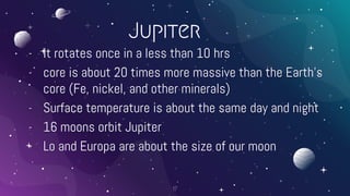 Jupiter
- It rotates once in a less than 10 hrs
- core is about 20 times more massive than the Earth’s
core (Fe, nickel, and other minerals)
- Surface temperature is about the same day and night
- 16 moons orbit Jupiter
- Lo and Europa are about the size of our moon
17
 