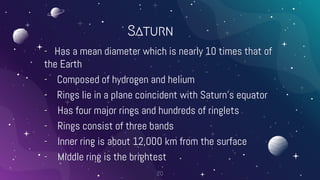 Saturn
- Has a mean diameter which is nearly 10 times that of
the Earth
- Composed of hydrogen and helium
- Rings lie in a plane coincident with Saturn’s equator
- Has four major rings and hundreds of ringlets
- Rings consist of three bands
- Inner ring is about 12,000 km from the surface
- Middle ring is the brightest
20
 