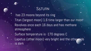 Saturn
- has 23 moons beyond its ring
- Titan (largest moon) 1.6 time larger than our moon
- Revolves once each 16 days and has methane
atmosphere
- Surface temperature is -170 degrees C
- Lapetus (other moon) very bright and the other side
is dark
21
 