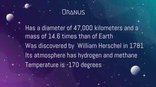 Uranus
- Has a diameter of 47,000 kilometers and a
mass of 14.6 times than of Earth
- Was discovered by William Herschel in 1781
- Its atmosphere has hydrogen and methane
- Temperature is -170 degrees
24
 