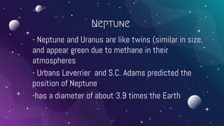 Neptune
- Neptune and Uranus are like twins (similar in size,
and appear green due to methane in their
atmospheres
- Urbans Leverrier and S.C. Adams predicted the
position of Neptune
-has a diameter of about 3.9 times the Earth
27
 