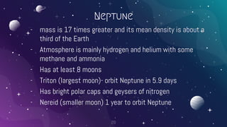 Neptune
- mass is 17 times greater and its mean density is about a
third of the Earth
- Atmosphere is mainly hydrogen and helium with some
methane and ammonia
- Has at least 8 moons
- Triton (largest moon)- orbit Neptune in 5.9 days
- Has bright polar caps and geysers of nitrogen
- Nereid (smaller moon) 1 year to orbit Neptune
28
 