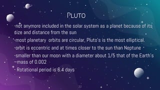 Pluto
-not anymore included in the solar system as a planet because of its
size and distance from the sun
-most planetary orbits are circular, Pluto’s is the most elliptical.
-orbit is eccentric and at times closer to the sun than Neptune
-smaller than our moon with a diameter about 1/5 that of the Earth’s
–mass of 0.002
- Rotational period is 6.4 days
30
 