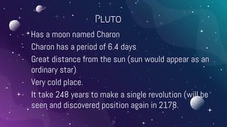Pluto
- Has a moon named Charon
- Charon has a period of 6.4 days
- Great distance from the sun (sun would appear as an
ordinary star)
- Very cold place.
- It take 248 years to make a single revolution (will be
seen and discovered position again in 2178.
31
 