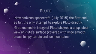 Pluto
-New horizons spacecraft (July 2015) the first and
so far, the only attempt to explore Pluto directly
-first zoomed-in image of Pluto showed a crisp, clear
view of Pluto’s surface (covered with wide smooth
areas, lumpy terrain and ice mountains
32
 