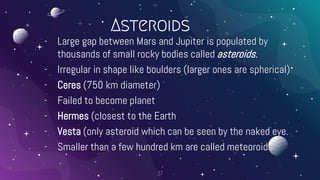 Asteroids
- Large gap between Mars and Jupiter is populated by
thousands of small rocky bodies called asteroids.
- Irregular in shape like boulders (larger ones are spherical)
- Ceres (750 km diameter)
- Failed to become planet
- Hermes (closest to the Earth
- Vesta (only asteroid which can be seen by the naked eye.
- Smaller than a few hundred km are called meteoroids
37
 