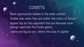 comets
- Most spectacular bodies in the solar system
- Visible only when they are within the orbits of Saturn
- Appear big as they approach the sun because solar
energy vaporizes the frozen gases
- -some are big as sun, others the size of Jupiter
45
 