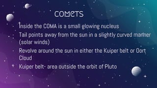 comets
- Inside the COMA is a small glowing nucleus
- Tail points away from the sun in a slightly curved manner
(solar winds)
- Revolve around the sun in either the Kuiper belt or Oort
Cloud
- Kuiper belt- area outside the orbit of Pluto
46
 
