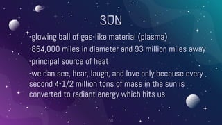 SUN
-glowing ball of gas-like material (plasma)
-864,000 miles in diameter and 93 million miles away
-principal source of heat
-we can see, hear, laugh, and love only because every
second 4-1/2 million tons of mass in the sun is
converted to radiant energy which hits us
50
 