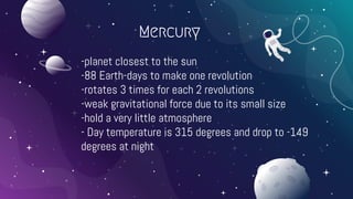 Mercury
-planet closest to the sun
-88 Earth-days to make one revolution
-rotates 3 times for each 2 revolutions
-weak gravitational force due to its small size
-hold a very little atmosphere
- Day temperature is 315 degrees and drop to -149
degrees at night
 