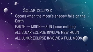 Solar eclipse
- Occurs when the moon’s shadow falls on the
Earth
- EARTH---- MOON----SUN (lunar eclipse)
- ALL SOLAR ECLIPSE INVOLVE NEW MOON
- ALL LUNAR ECLIPSE INVOLVE A FULL MOON.
 
