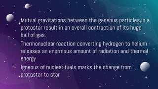 - Mutual gravitations between the gaseous particles in a
protostar result in an overall contraction of its huge
ball of gas.
- Thermonuclear reaction converting hydrogen to helium
releases an enormous amount of radiation and thermal
energy
- Igneous of nuclear fuels marks the change from
protostar to star
 