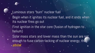 - Luminous stars “burn” nuclear fuel
- Begin when it ignites its nuclear fuel, and it ends when
its nuclear fires go out
- First ignition in the star core (fusion of hydrogen to
helium)
- Solar mass stars and lower mass than the sun are not
enough to fuse carbon-lacking of nuclear energy, they
shrink
 