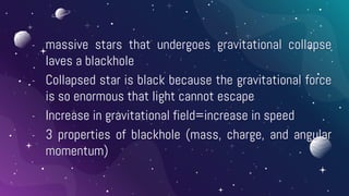 - massive stars that undergoes gravitational collapse
laves a blackhole
- Collapsed star is black because the gravitational force
is so enormous that light cannot escape
- Increase in gravitational field=increase in speed
- 3 properties of blackhole (mass, charge, and angular
momentum)
 