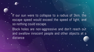 - If our sun were to collapse to a radius of 3km, the
escape speed would exceed the speed of light, and
so nothing could escape.
- Black holes are non-aggressive and don’t reach out
and swallow innocent people and other objects at a
distance
 