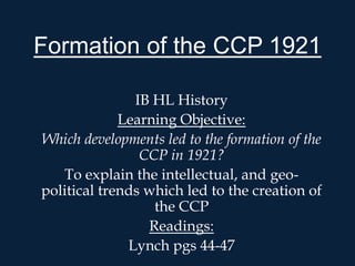 Formation of the CCP 1921

               IB HL History
             Learning Objective:
Which developments led to the formation of the
                CCP in 1921?
   To explain the intellectual, and geo-
political trends which led to the creation of
                  the CCP
                 Readings:
              Lynch pgs 44-47
 