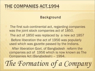 Background
 The first sub continental act, regarding companies
was the joint stock companies act of 1850.
 The act of 1850 was replaced by a new act 1857
 Before liberation the act of 1956 was popularly
used which was gazette passed by the Indians.
 After liberation Govt. of Bangladesh reform the
companies act of 1956 which is now known as The
Companies Act (Bangladesh) – 1994.
 