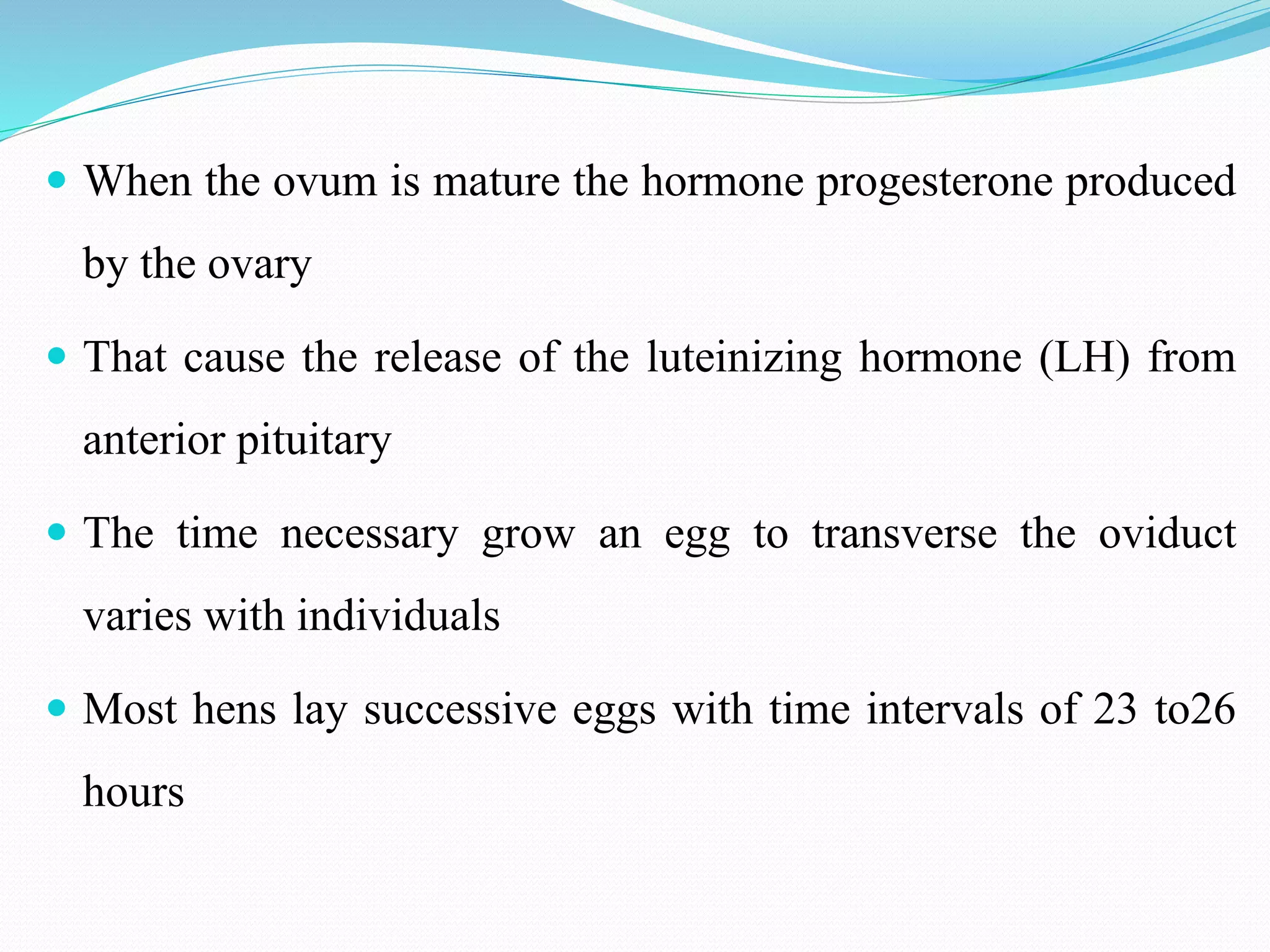  When the ovum is mature the hormone progesterone produced
by the ovary
 That cause the release of the luteinizing hormone (LH) from
anterior pituitary
 The time necessary grow an egg to transverse the oviduct
varies with individuals
 Most hens lay successive eggs with time intervals of 23 to26
hours
 