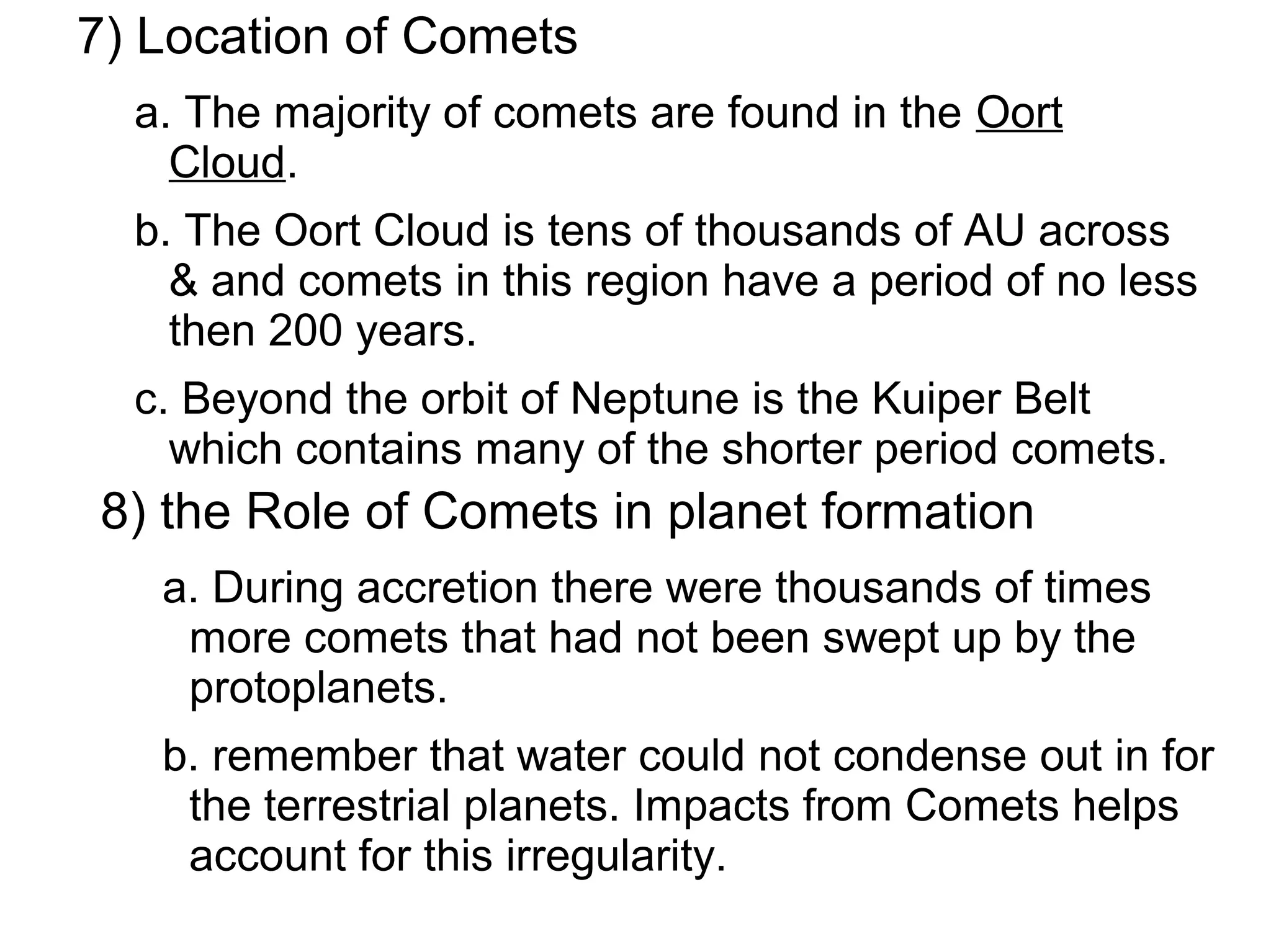 7) Location of Comets
  a. The majority of comets are found in the Oort
    Cloud.
  b. The Oort Cloud is tens of thousands of AU across
    & and comets in this region have a period of no less
    then 200 years.
  c. Beyond the orbit of Neptune is the Kuiper Belt
    which contains many of the shorter period comets.
8) the Role of Comets in planet formation
   a. During accretion there were thousands of times
    more comets that had not been swept up by the
    protoplanets.
   b. remember that water could not condense out in for
    the terrestrial planets. Impacts from Comets helps
    account for this irregularity.
 