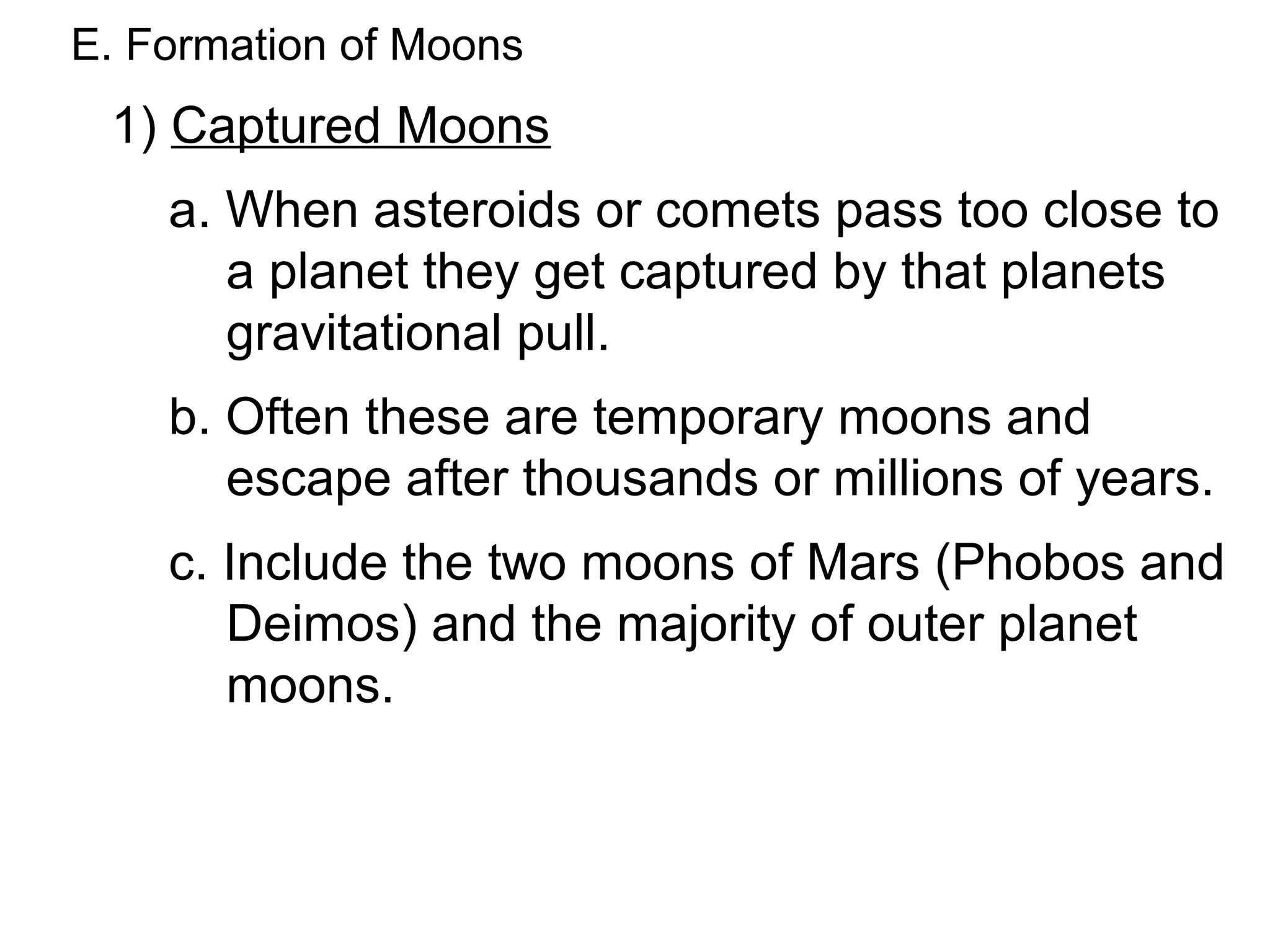 E. Formation of Moons
 1) Captured Moons
    a. When asteroids or comets pass too close to
       a planet they get captured by that planets
       gravitational pull.
    b. Often these are temporary moons and
       escape after thousands or millions of years.
    c. Include the two moons of Mars (Phobos and
       Deimos) and the majority of outer planet
       moons.
 