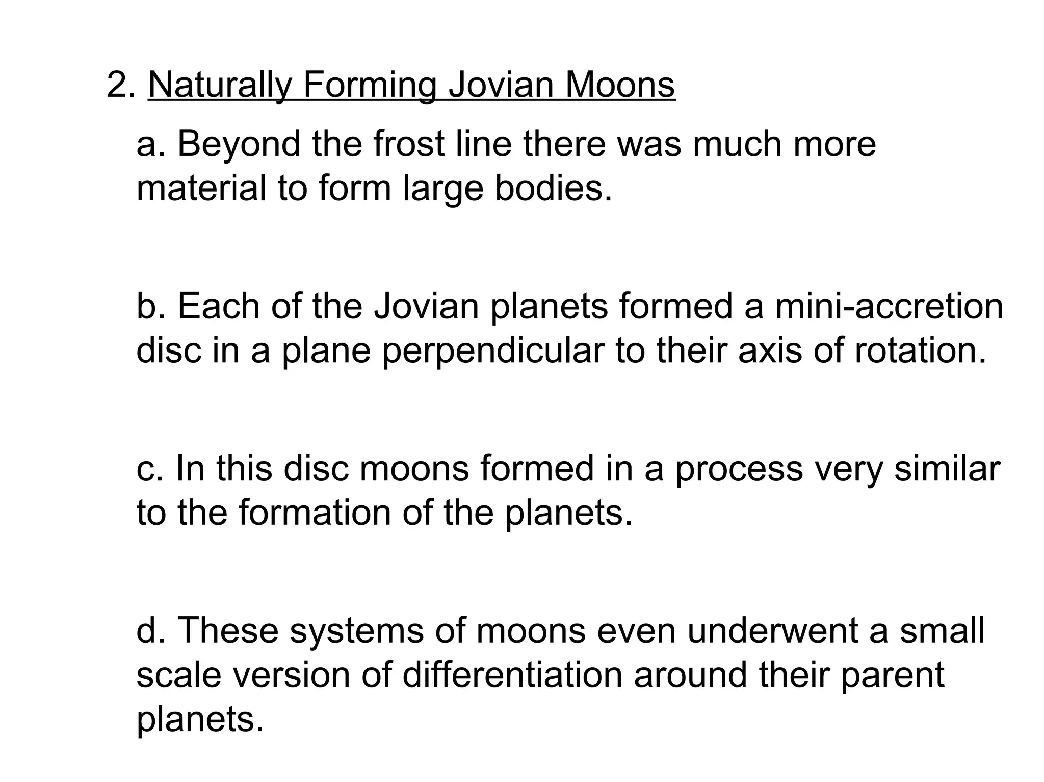 2. Naturally Forming Jovian Moons
 a. Beyond the frost line there was much more
 material to form large bodies.


 b. Each of the Jovian planets formed a mini-accretion
 disc in a plane perpendicular to their axis of rotation.


 c. In this disc moons formed in a process very similar
 to the formation of the planets.


 d. These systems of moons even underwent a small
 scale version of differentiation around their parent
 planets.
 