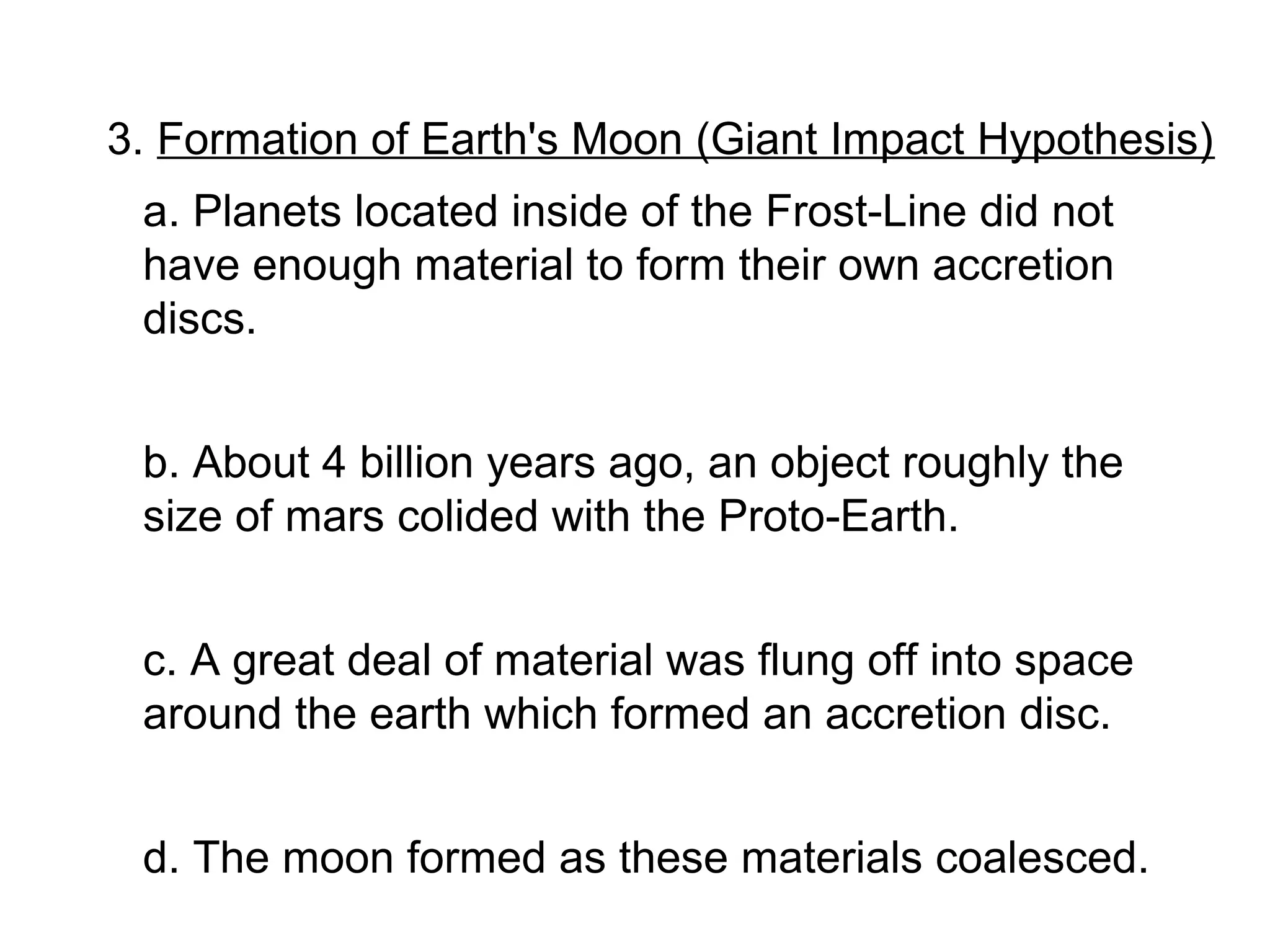 3. Formation of Earth's Moon (Giant Impact Hypothesis)
 a. Planets located inside of the Frost-Line did not
 have enough material to form their own accretion
 discs.


 b. About 4 billion years ago, an object roughly the
 size of mars colided with the Proto-Earth.


 c. A great deal of material was flung off into space
 around the earth which formed an accretion disc.


 d. The moon formed as these materials coalesced.
 