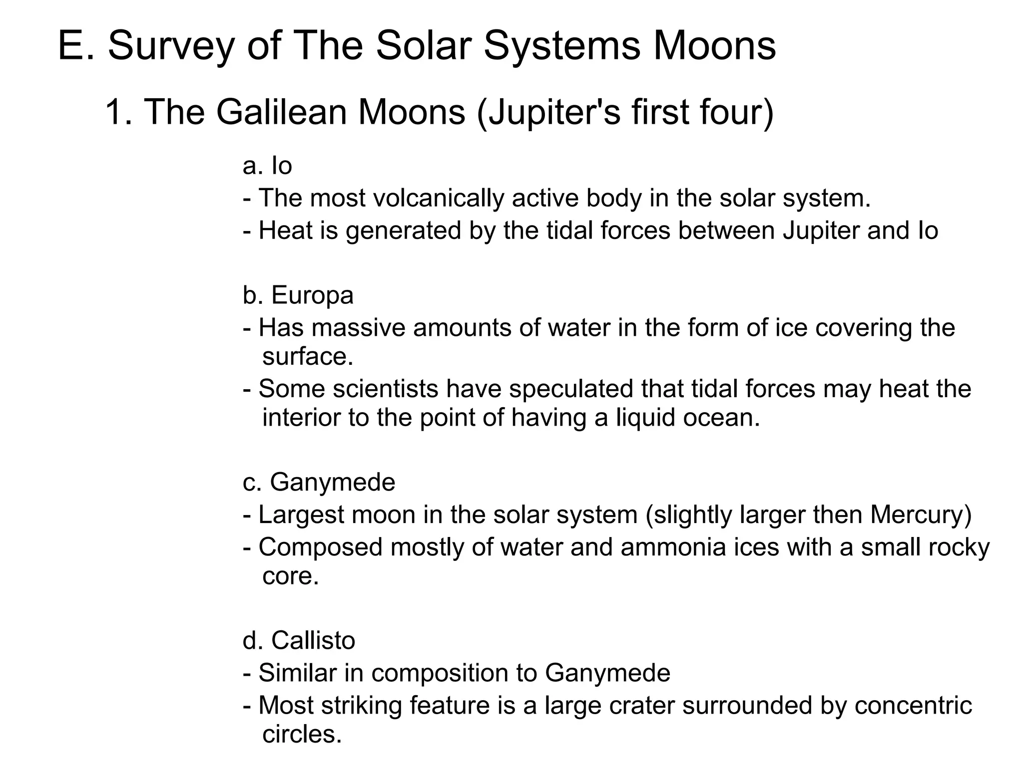 E. Survey of The Solar Systems Moons
  1. The Galilean Moons (Jupiter's first four)
           a. Io
           - The most volcanically active body in the solar system.
           - Heat is generated by the tidal forces between Jupiter and Io

           b. Europa
           - Has massive amounts of water in the form of ice covering the
             surface.
           - Some scientists have speculated that tidal forces may heat the
             interior to the point of having a liquid ocean.

           c. Ganymede
           - Largest moon in the solar system (slightly larger then Mercury)
           - Composed mostly of water and ammonia ices with a small rocky
             core.

           d. Callisto
           - Similar in composition to Ganymede
           - Most striking feature is a large crater surrounded by concentric
             circles.
 