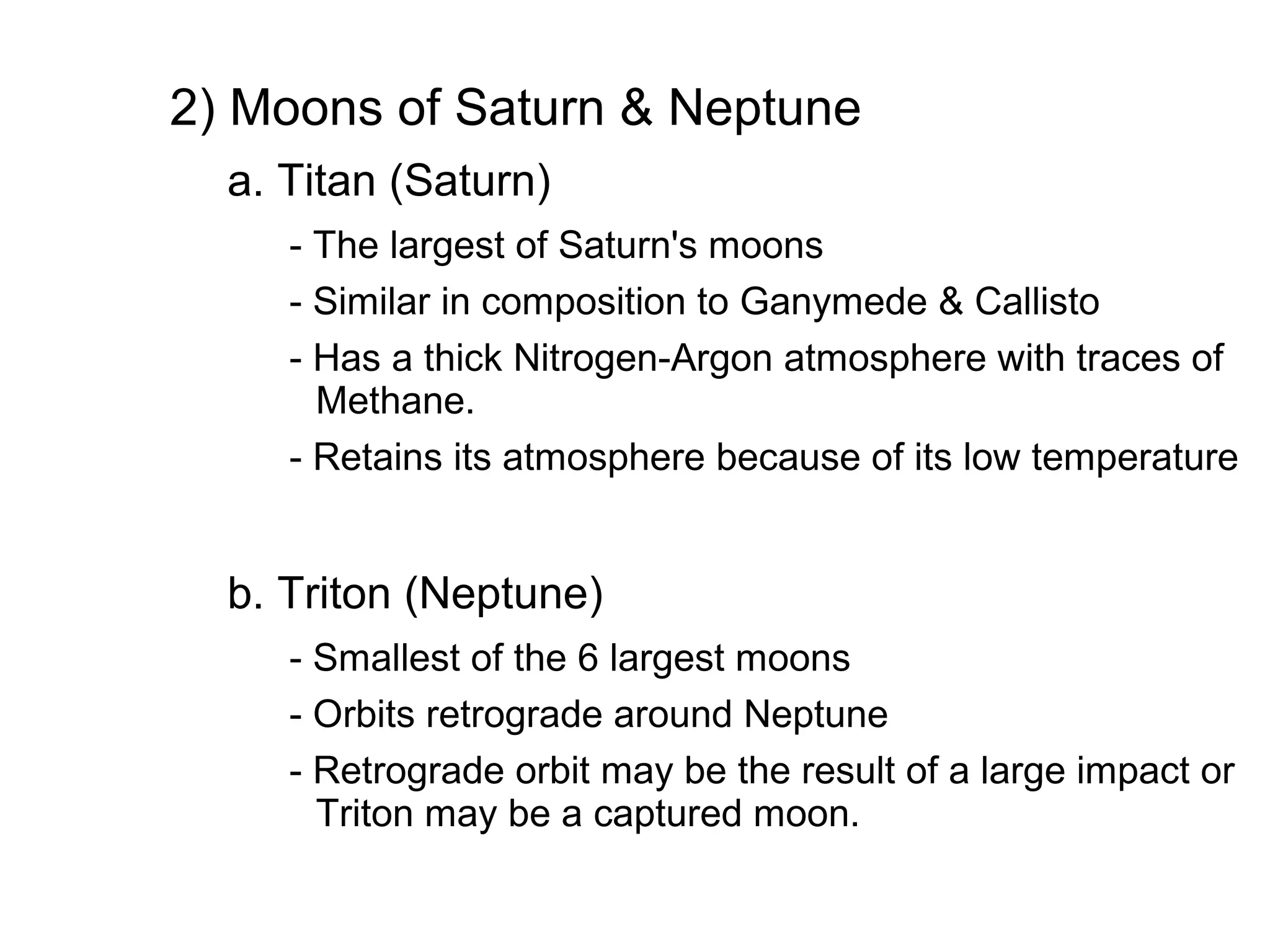 2) Moons of Saturn & Neptune
  a. Titan (Saturn)
     - The largest of Saturn's moons
     - Similar in composition to Ganymede & Callisto
     - Has a thick Nitrogen-Argon atmosphere with traces of
       Methane.
     - Retains its atmosphere because of its low temperature


  b. Triton (Neptune)
     - Smallest of the 6 largest moons
     - Orbits retrograde around Neptune
     - Retrograde orbit may be the result of a large impact or
       Triton may be a captured moon.
 