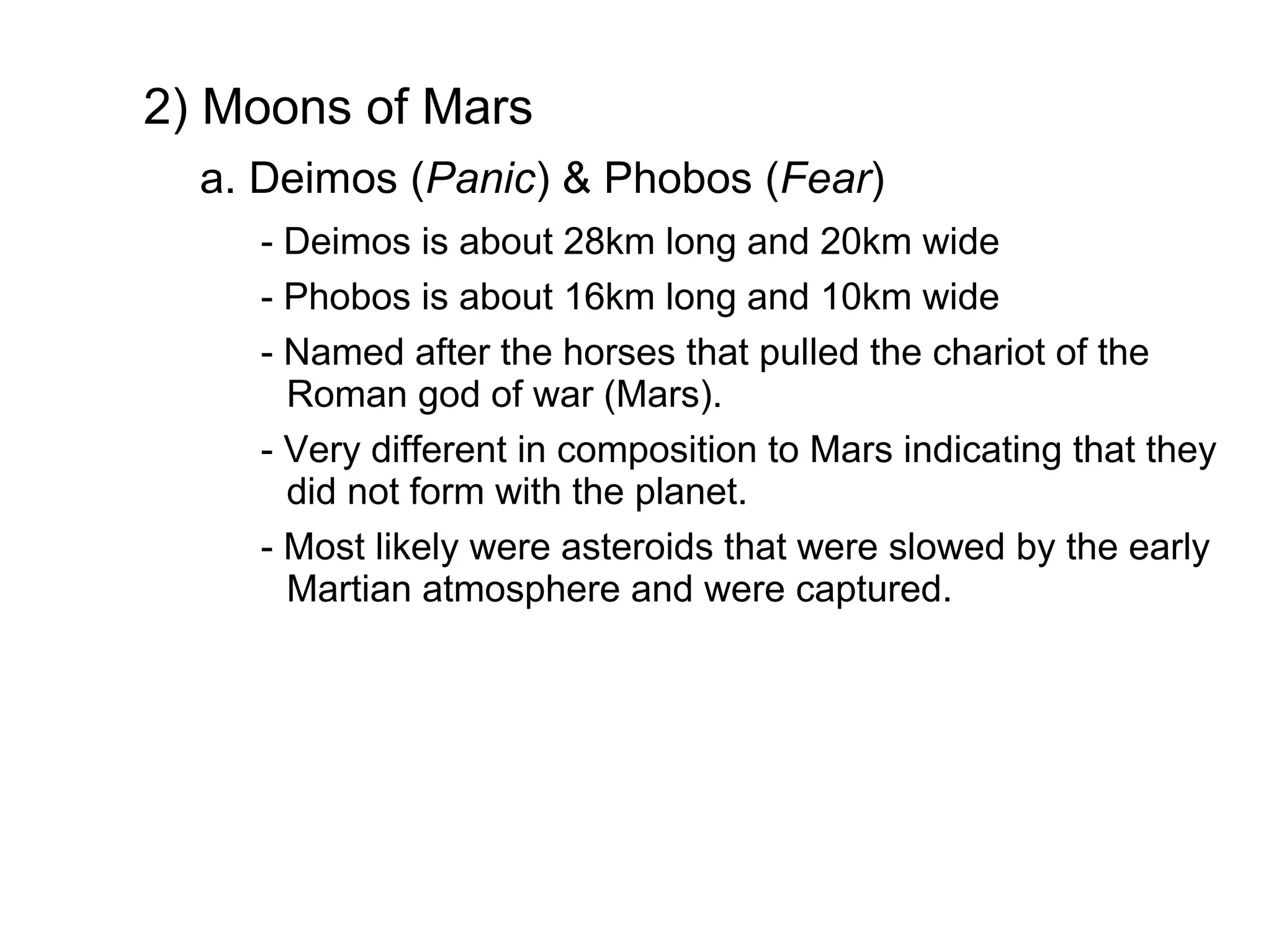 2) Moons of Mars
  a. Deimos (Panic) & Phobos (Fear)
    - Deimos is about 28km long and 20km wide
    - Phobos is about 16km long and 10km wide
    - Named after the horses that pulled the chariot of the
      Roman god of war (Mars).
    - Very different in composition to Mars indicating that they
      did not form with the planet.
    - Most likely were asteroids that were slowed by the early
      Martian atmosphere and were captured.
 