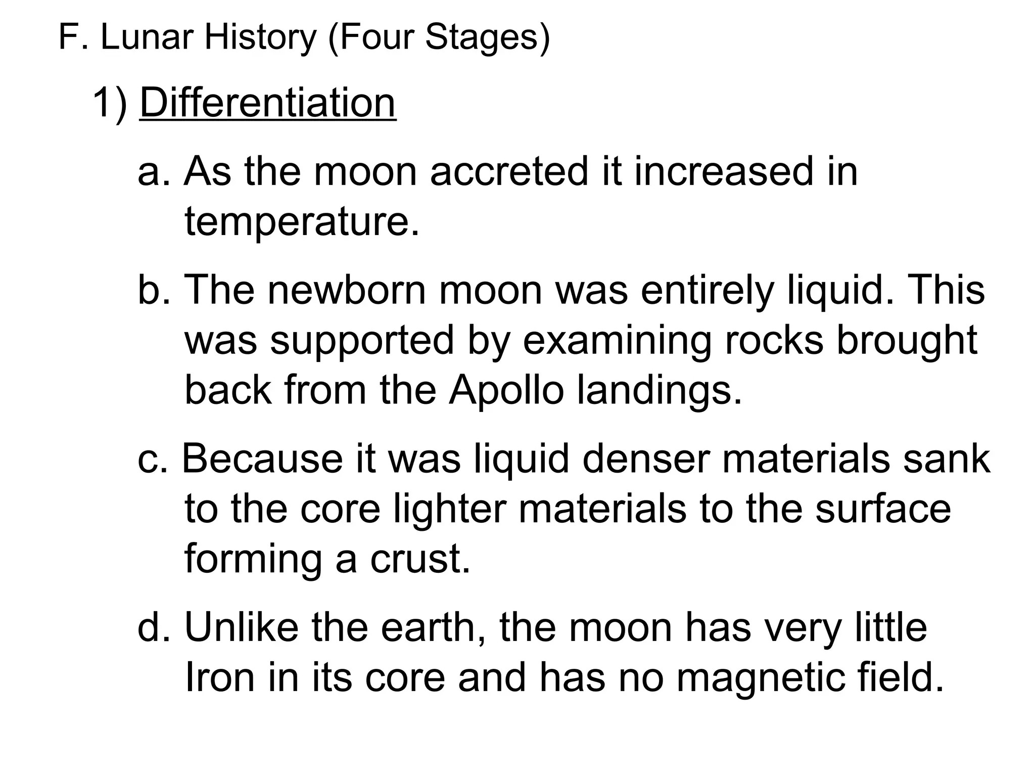 F. Lunar History (Four Stages)
 1) Differentiation
    a. As the moon accreted it increased in
       temperature.
    b. The newborn moon was entirely liquid. This
       was supported by examining rocks brought
       back from the Apollo landings.
    c. Because it was liquid denser materials sank
       to the core lighter materials to the surface
       forming a crust.
    d. Unlike the earth, the moon has very little
       Iron in its core and has no magnetic field.
 