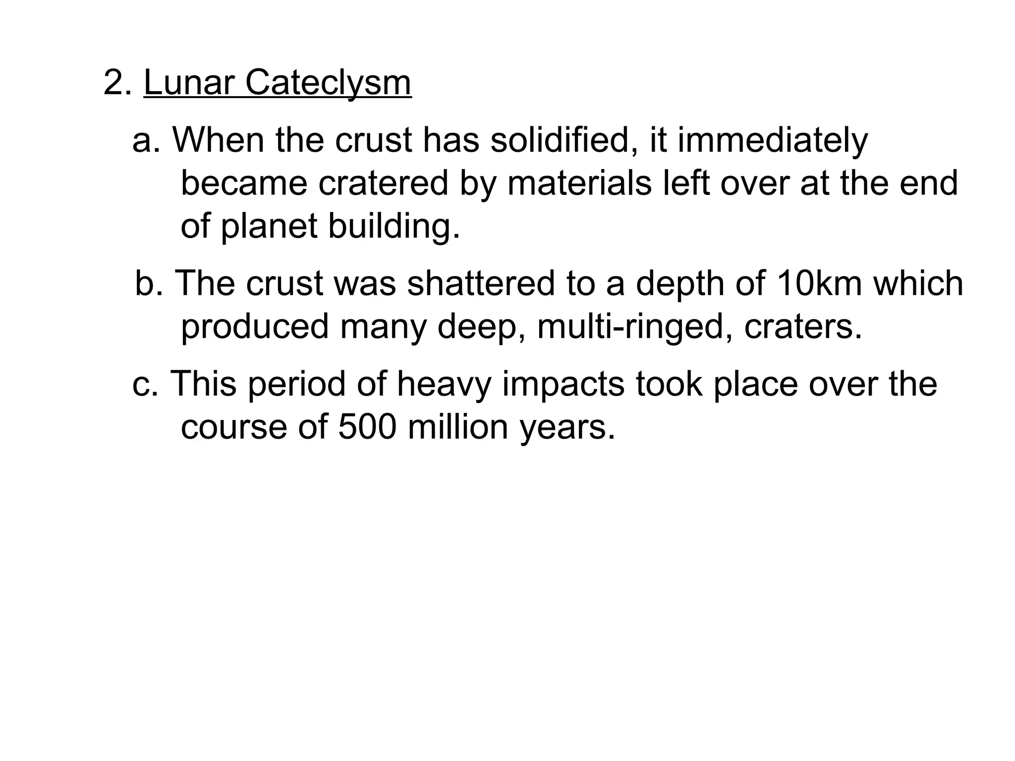 2. Lunar Cateclysm
 a. When the crust has solidified, it immediately
    became cratered by materials left over at the end
    of planet building.
 b. The crust was shattered to a depth of 10km which
    produced many deep, multi-ringed, craters.
 c. This period of heavy impacts took place over the
    course of 500 million years.
 