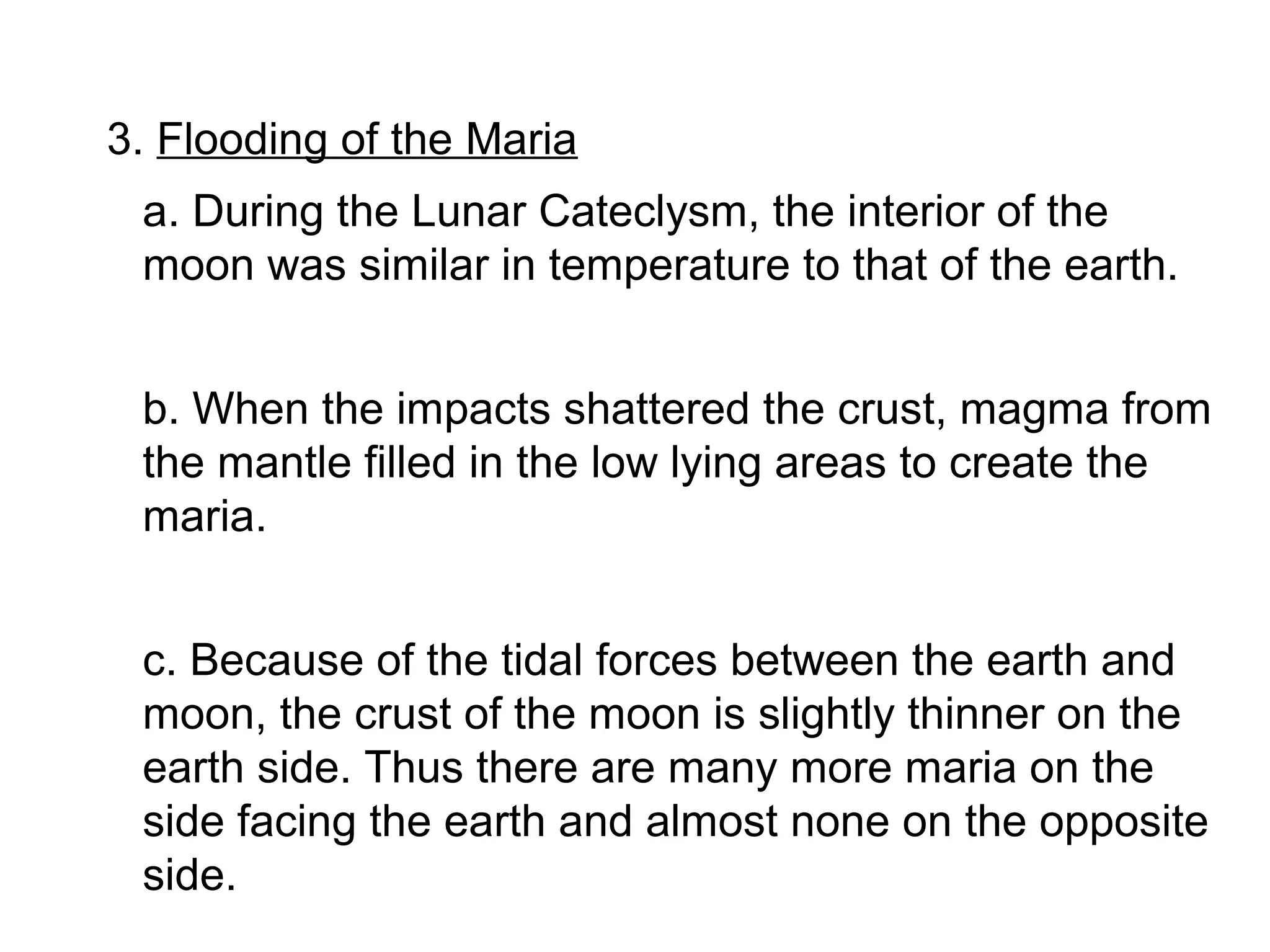 3. Flooding of the Maria
 a. During the Lunar Cateclysm, the interior of the
 moon was similar in temperature to that of the earth.


 b. When the impacts shattered the crust, magma from
 the mantle filled in the low lying areas to create the
 maria.


 c. Because of the tidal forces between the earth and
 moon, the crust of the moon is slightly thinner on the
 earth side. Thus there are many more maria on the
 side facing the earth and almost none on the opposite
 side.
 