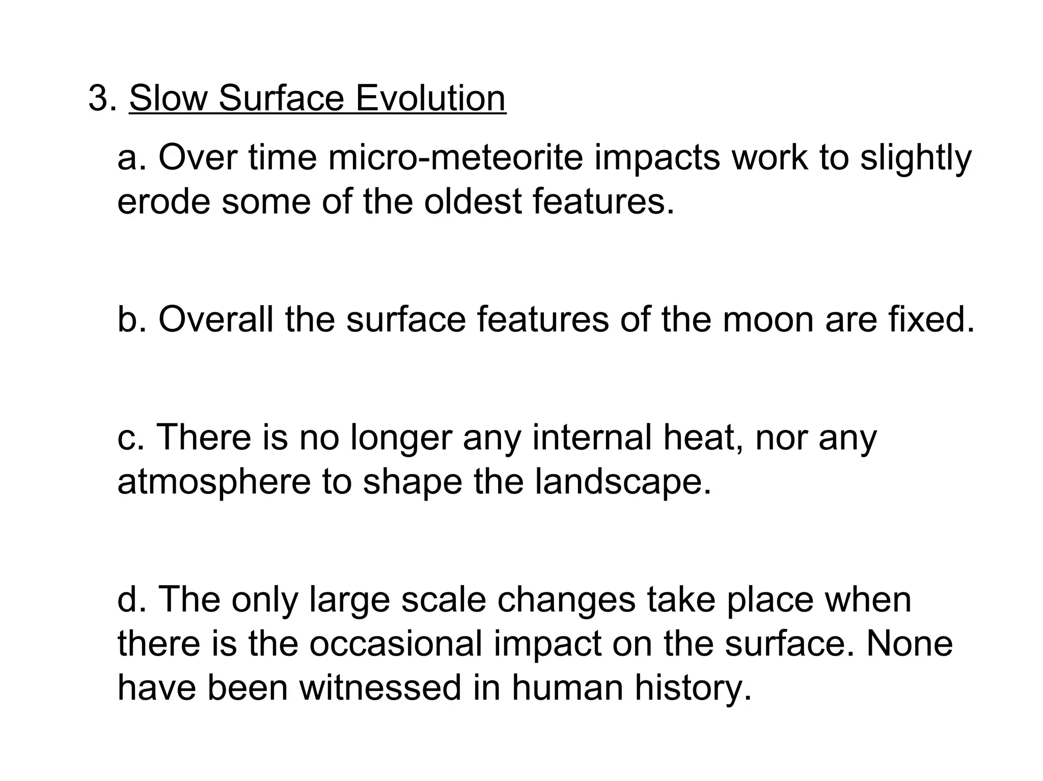 3. Slow Surface Evolution
 a. Over time micro-meteorite impacts work to slightly
 erode some of the oldest features.


 b. Overall the surface features of the moon are fixed.


 c. There is no longer any internal heat, nor any
 atmosphere to shape the landscape.


 d. The only large scale changes take place when
 there is the occasional impact on the surface. None
 have been witnessed in human history.
 