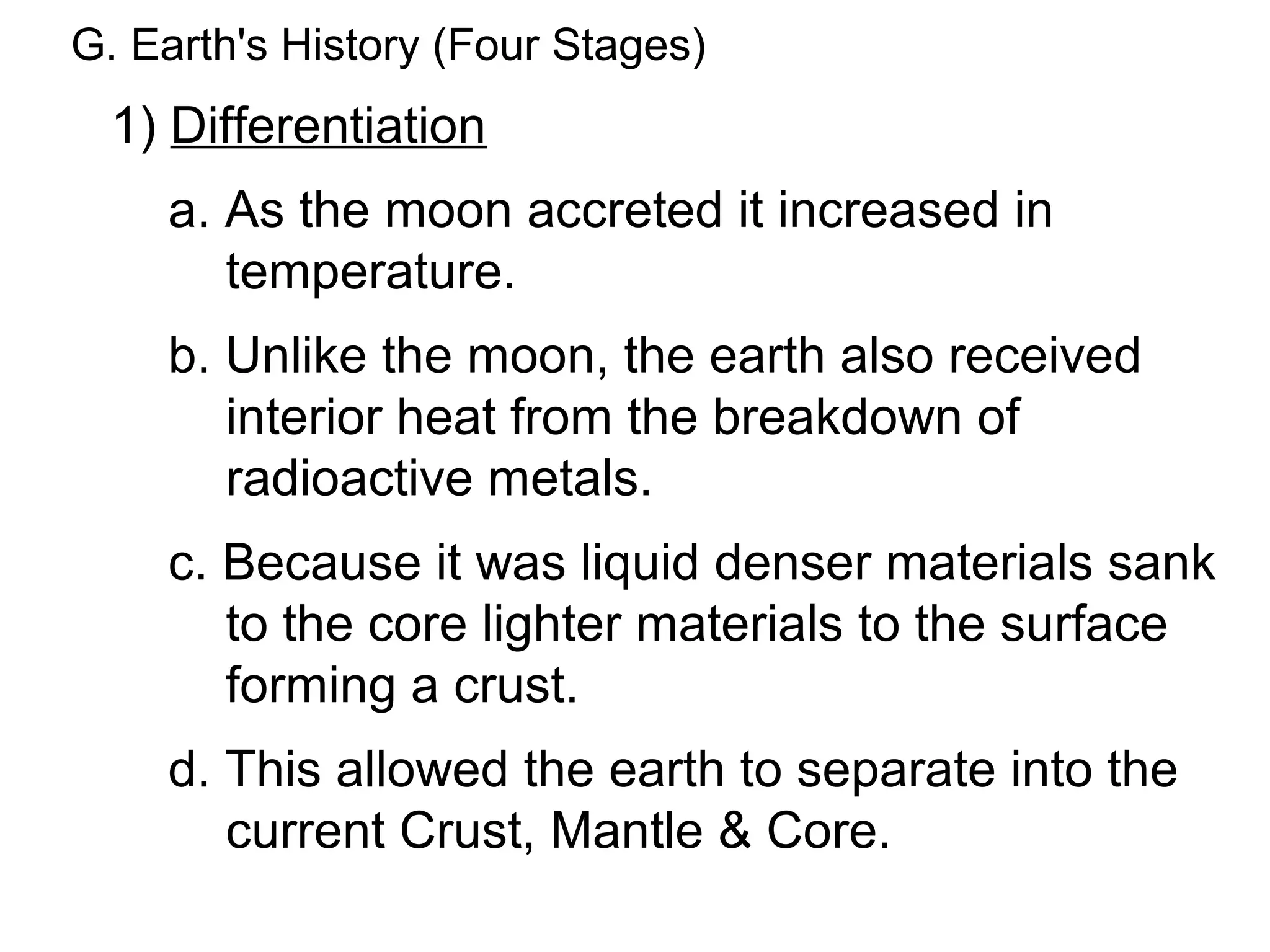 G. Earth's History (Four Stages)
  1) Differentiation
    a. As the moon accreted it increased in
       temperature.
    b. Unlike the moon, the earth also received
       interior heat from the breakdown of
       radioactive metals.
    c. Because it was liquid denser materials sank
       to the core lighter materials to the surface
       forming a crust.
    d. This allowed the earth to separate into the
       current Crust, Mantle & Core.
 