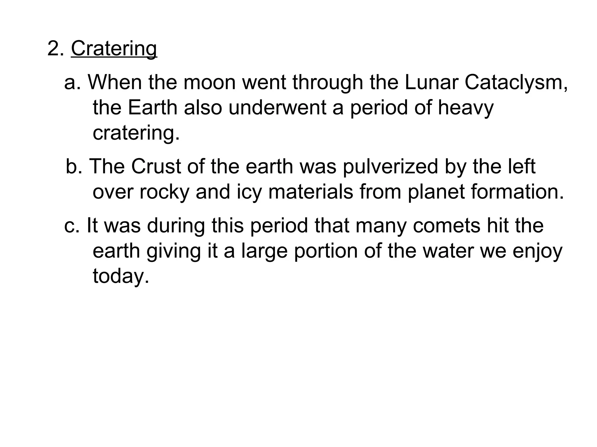 2. Cratering
 a. When the moon went through the Lunar Cataclysm,
    the Earth also underwent a period of heavy
    cratering.
 b. The Crust of the earth was pulverized by the left
    over rocky and icy materials from planet formation.
 c. It was during this period that many comets hit the
     earth giving it a large portion of the water we enjoy
     today.
 
