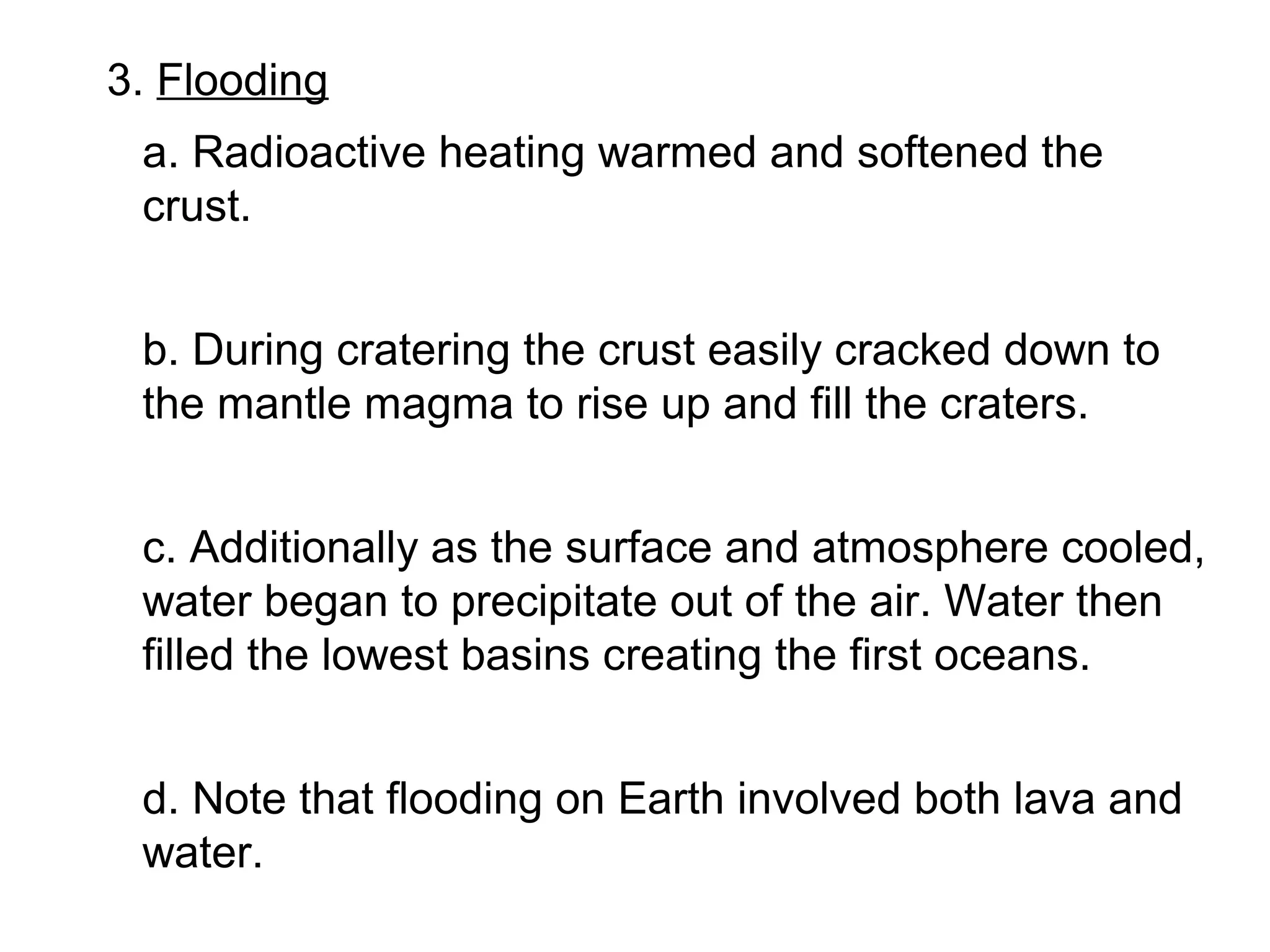 3. Flooding
 a. Radioactive heating warmed and softened the
 crust.


 b. During cratering the crust easily cracked down to
 the mantle magma to rise up and fill the craters.


 c. Additionally as the surface and atmosphere cooled,
 water began to precipitate out of the air. Water then
 filled the lowest basins creating the first oceans.


 d. Note that flooding on Earth involved both lava and
 water.
 