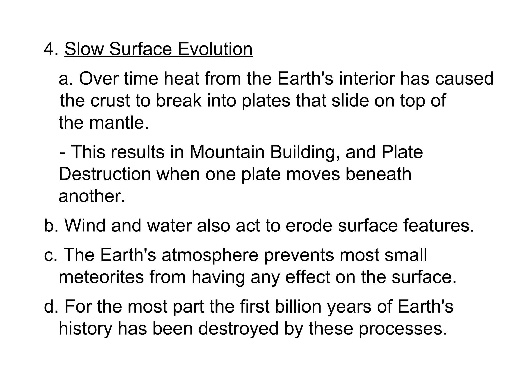4. Slow Surface Evolution
 a. Over time heat from the Earth's interior has caused
 the crust to break into plates that slide on top of
 the mantle.
 - This results in Mountain Building, and Plate
 Destruction when one plate moves beneath
 another.
b. Wind and water also act to erode surface features.
c. The Earth's atmosphere prevents most small
  meteorites from having any effect on the surface.
d. For the most part the first billion years of Earth's
  history has been destroyed by these processes.
 