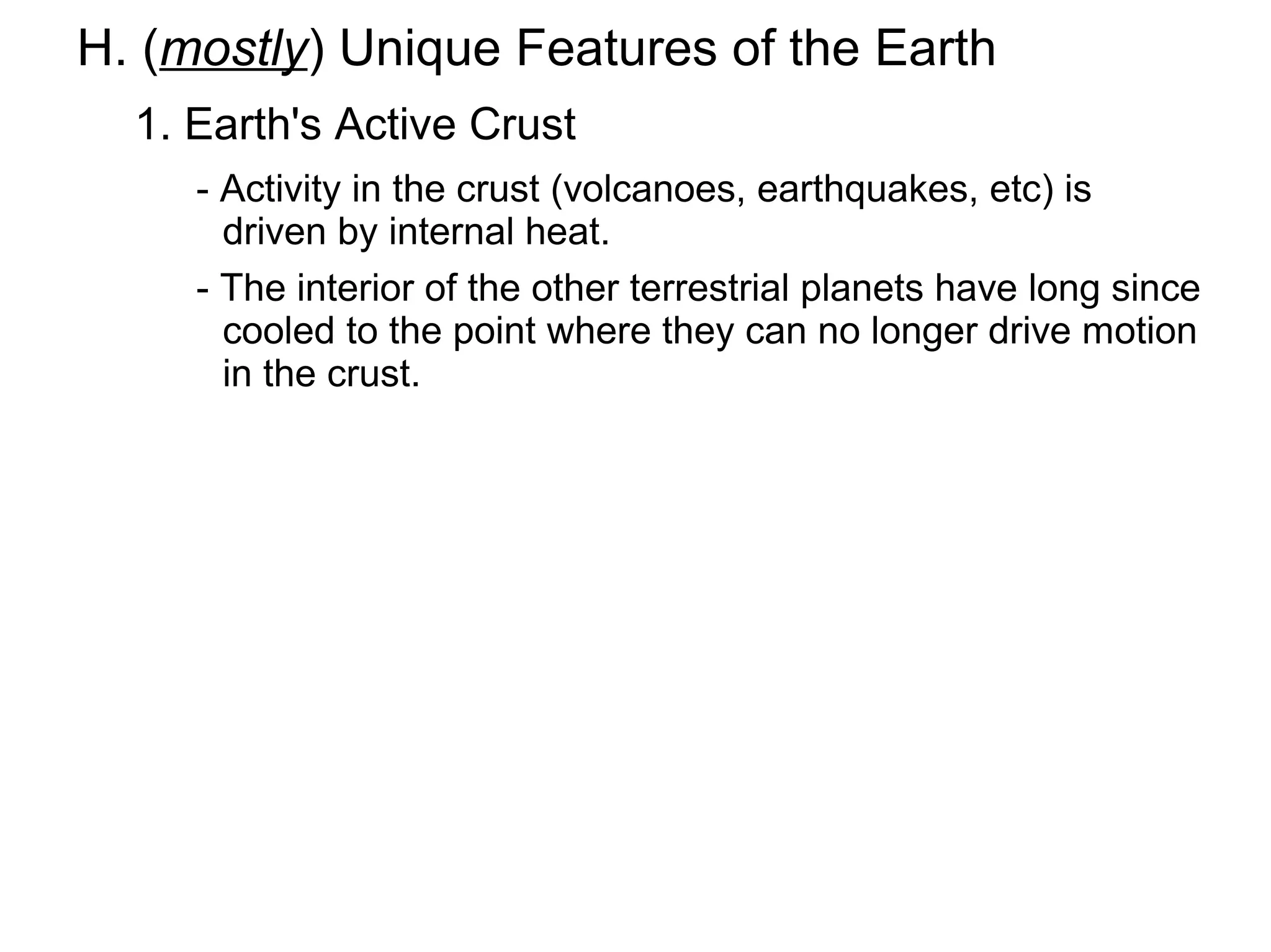 H. (mostly) Unique Features of the Earth
  1. Earth's Active Crust
     - Activity in the crust (volcanoes, earthquakes, etc) is
       driven by internal heat.
     - The interior of the other terrestrial planets have long since
       cooled to the point where they can no longer drive motion
       in the crust.
 