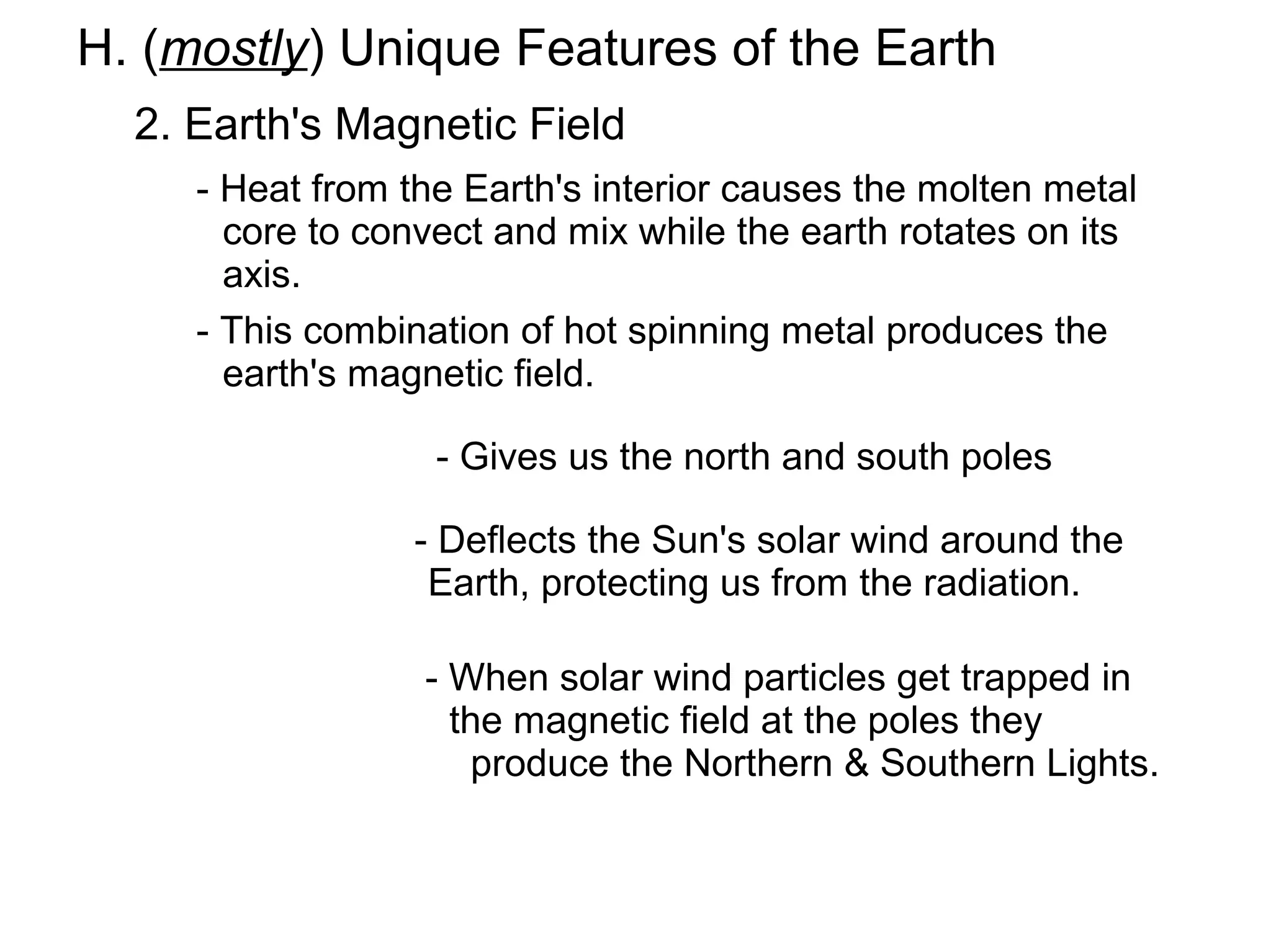 H. (mostly) Unique Features of the Earth
  2. Earth's Magnetic Field
     - Heat from the Earth's interior causes the molten metal
       core to convect and mix while the earth rotates on its
       axis.
     - This combination of hot spinning metal produces the
       earth's magnetic field.

                   - Gives us the north and south poles

                 - Deflects the Sun's solar wind around the
                  Earth, protecting us from the radiation.

                  - When solar wind particles get trapped in
                    the magnetic field at the poles they
                     produce the Northern & Southern Lights.
 